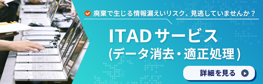 ITADサービス(データ消去・適正処理)：廃棄で生じる情報漏えいリスク、見逃していませんか？詳細を見る