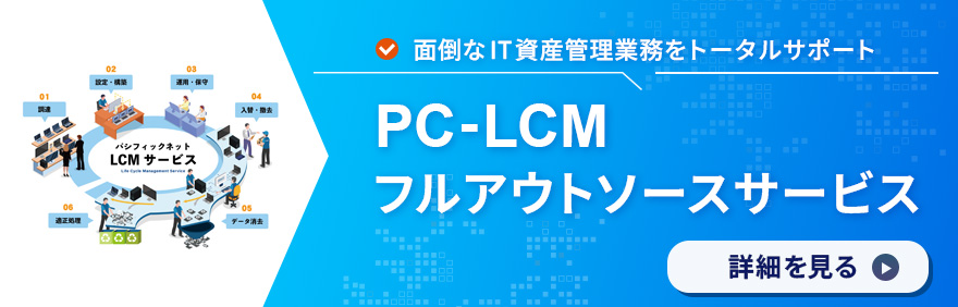 PC-LCMフルアウトソース：PCの調達・導入・運用・処分までを一気通貫でサポートします。詳細を見る